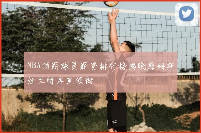 NBA顶薪球员薪资排行榜揭晓詹姆斯杜兰特库里领衔