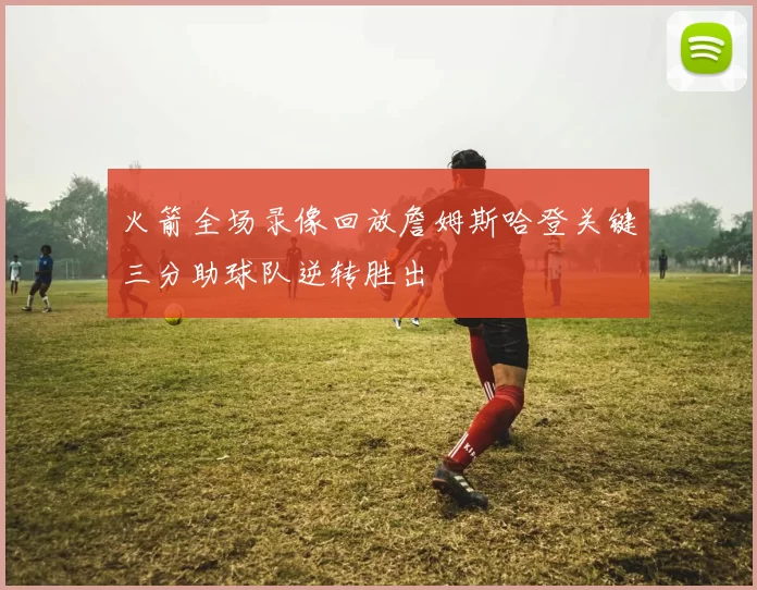 火箭全场录像回放詹姆斯哈登关键三分助球队逆转胜出