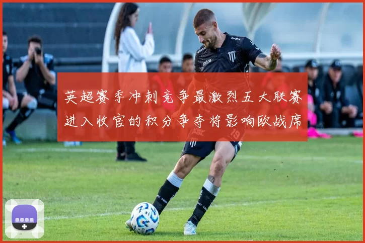 英超赛季冲刺竞争最激烈五大联赛进入收官的积分争夺将影响欧战席位