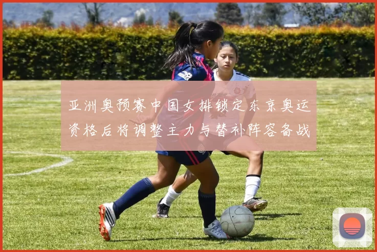 亚洲奥预赛中国女排锁定东京奥运资格后将调整主力与替补阵容备战