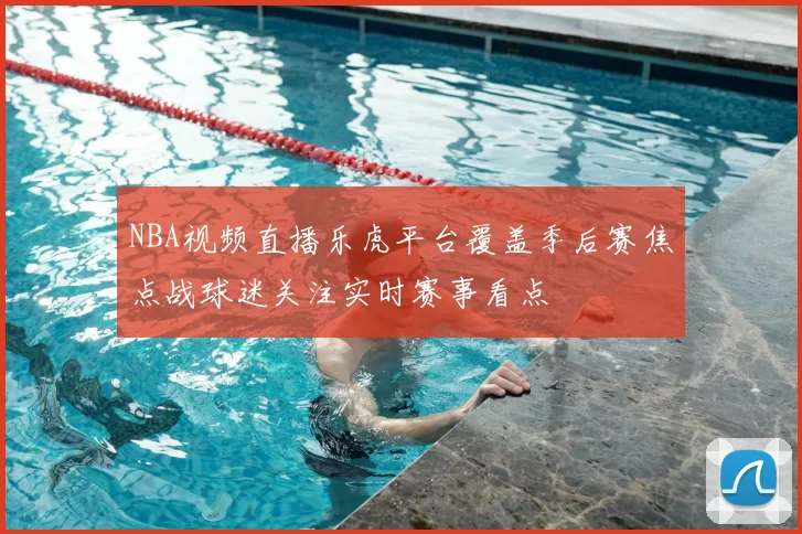 NBA视频直播乐虎平台覆盖季后赛焦点战球迷关注实时赛事看点