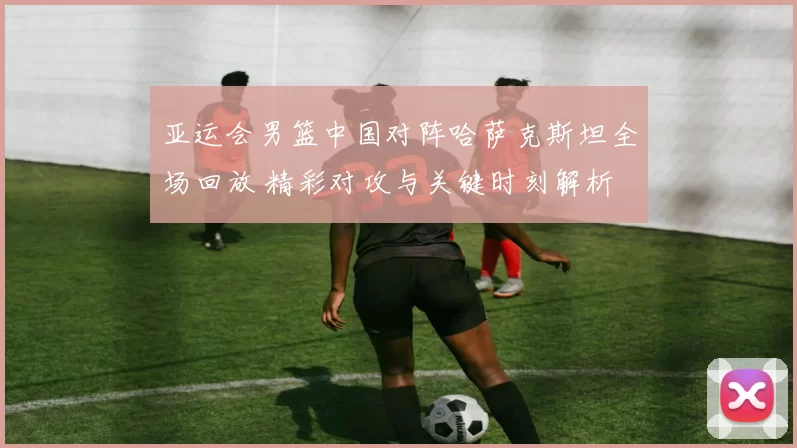 亚运会男篮中国对阵哈萨克斯坦全场回放 精彩对攻与关键时刻解析