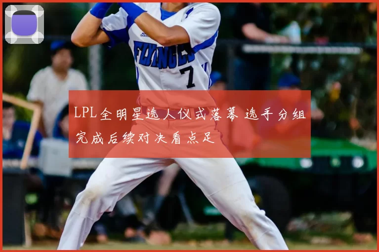 LPL全明星选人仪式落幕 选手分组完成后续对决看点足