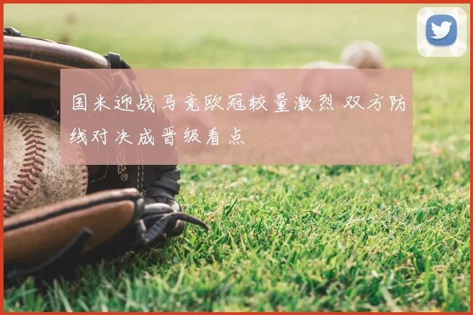 国米迎战马竞欧冠较量激烈 双方防线对决成晋级看点