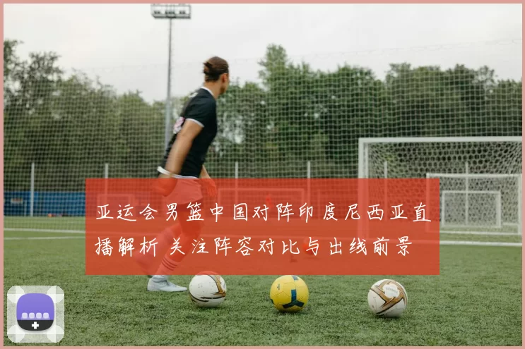 亚运会男篮中国对阵印度尼西亚直播解析 关注阵容对比与出线前景