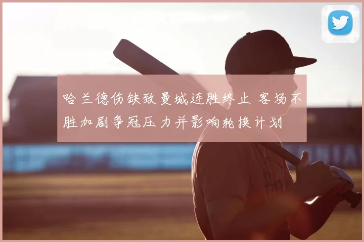 哈兰德伤缺致曼城连胜终止 客场不胜加剧争冠压力并影响轮换计划