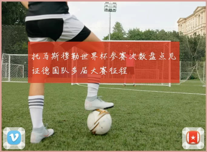 托马斯穆勒世界杯参赛次数盘点见证德国队多届大赛征程