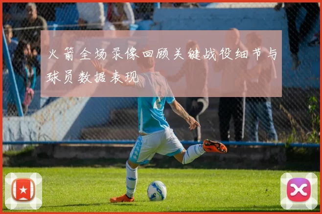 火箭全场录像回顾关键战役细节与球员数据表现