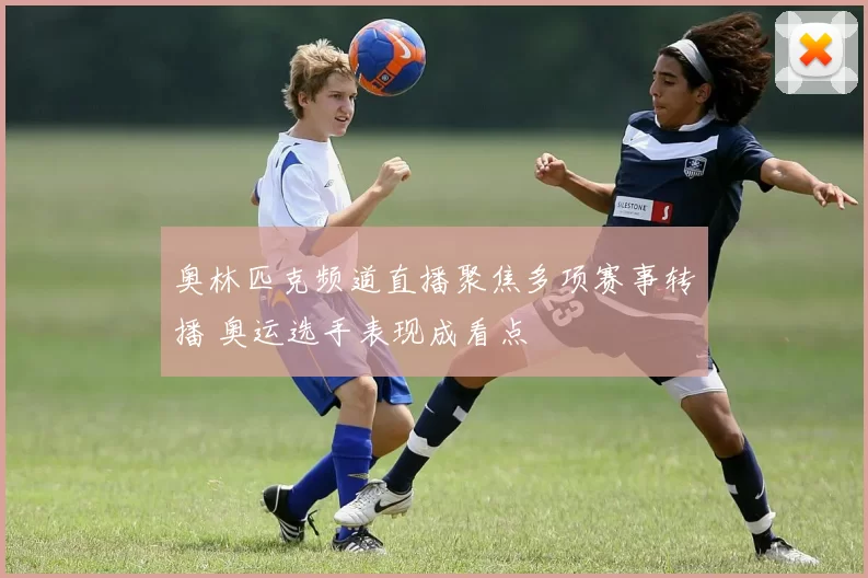 奥林匹克频道直播聚焦多项赛事转播 奥运选手表现成看点