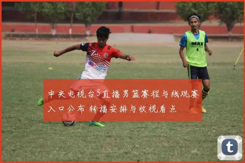 中央电视台5直播男篮赛程与线观赛入口公布 转播安排与收视看点