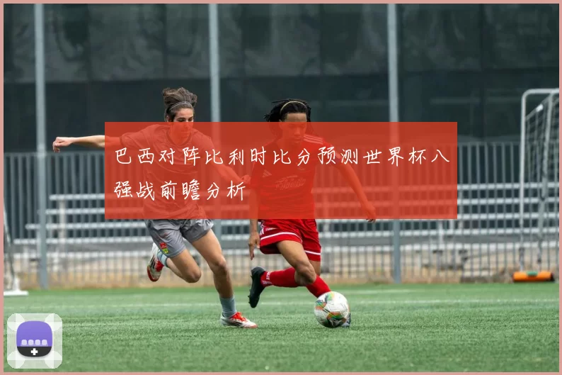 巴西对阵比利时比分预测世界杯八强战前瞻分析