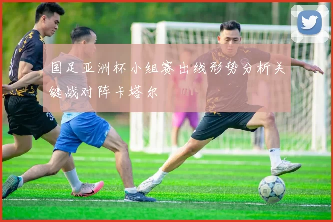 国足亚洲杯小组赛出线形势分析关键战对阵卡塔尔