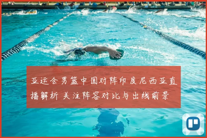 亚运会男篮中国对阵印度尼西亚直播解析 关注阵容对比与出线前景