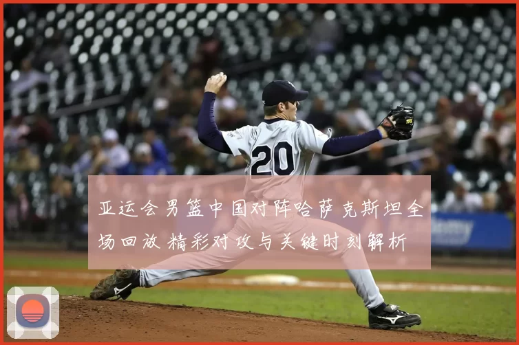 亚运会男篮中国对阵哈萨克斯坦全场回放 精彩对攻与关键时刻解析