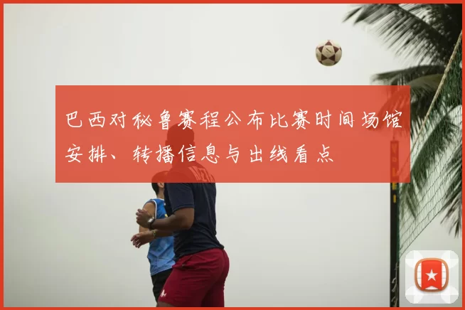 巴西对秘鲁赛程公布比赛时间场馆安排、转播信息与出线看点