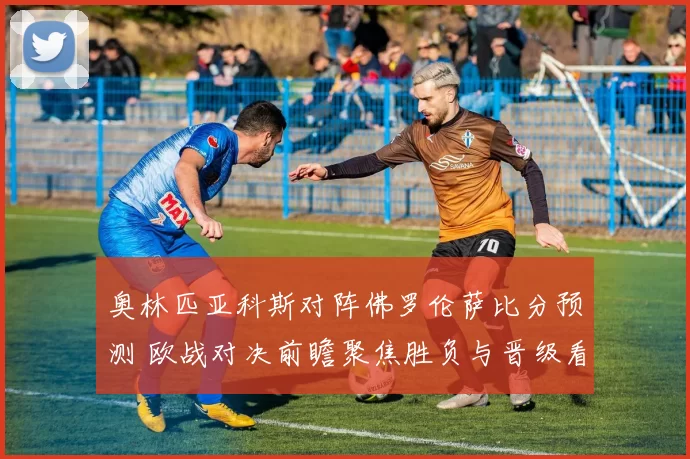 奥林匹亚科斯对阵佛罗伦萨比分预测 欧战对决前瞻聚焦胜负与晋级看点