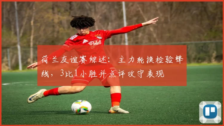 荷兰友谊赛综述：主力轮换检验锋线，3比1小胜并点评攻守表现