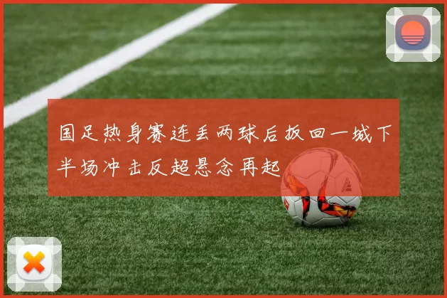 国足热身赛连丢两球后扳回一城下半场冲击反超悬念再起
