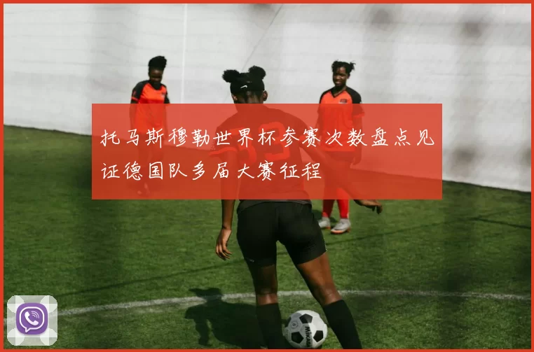 托马斯穆勒世界杯参赛次数盘点见证德国队多届大赛征程