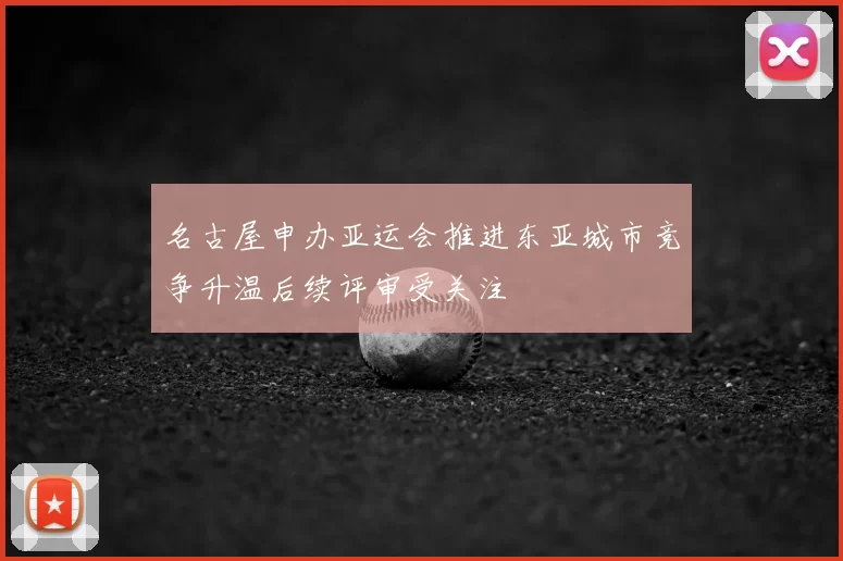 名古屋申办亚运会推进东亚城市竞争升温后续评审受关注