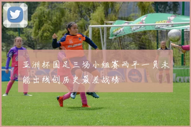 亚洲杯国足三场小组赛两平一负未能出线创历史最差战绩